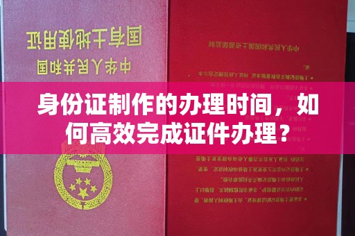 敖汉旗身份证制作的办理时间，如何高效完成证件办理？